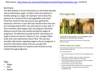 NHS choices http://www.nhs.uk/Livewell/Vegetarianhealth/Pages/Vegandiets.aspx 15/10/15
Summary:
The NHS website is full of information on the health benefits
side to becoming a vegan. It states a few main points on
healthy eating as a vegan, for example “eat at least five
portions of a variety of fruit and vegetables every day.”
They then mention that too ensure your getting the
necessary nutrients in your diet you should ensure that you
are including vitamin B12, iron and calcium in your diet. It
then mentions what vegans who are pregnant should be
doing to ensure they stay healthy during the stages of
pregnancy. The NHS then provide further information on
vegan sources of calcium, vitamin D, iron, omega-3 fatty
acids and most importantly vitamin B12. The site also
provides information regarding vegans who are pregnant. It
presents information about how you can gain the
recommended amount of vitamins and minerals to stay
healthy through pregnancy.
Tags:
• Vegan
• Diet
• Health
 