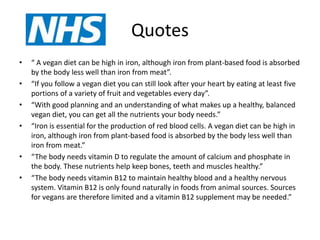 Quotes
• “ A vegan diet can be high in iron, although iron from plant-based food is absorbed
by the body less well than iron from meat”.
• “If you follow a vegan diet you can still look after your heart by eating at least five
portions of a variety of fruit and vegetables every day”.
• “With good planning and an understanding of what makes up a healthy, balanced
vegan diet, you can get all the nutrients your body needs.”
• “Iron is essential for the production of red blood cells. A vegan diet can be high in
iron, although iron from plant-based food is absorbed by the body less well than
iron from meat.”
• “The body needs vitamin D to regulate the amount of calcium and phosphate in
the body. These nutrients help keep bones, teeth and muscles healthy.”
• “The body needs vitamin B12 to maintain healthy blood and a healthy nervous
system. Vitamin B12 is only found naturally in foods from animal sources. Sources
for vegans are therefore limited and a vitamin B12 supplement may be needed.”
 