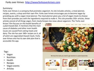 Forks over Knives http://www.forksoverknives.com
Summary:
Forks over Knives is a company that promotes veganism. Its site includes articles, a meal planner,
recipes, events, a shop and their own film. Forks over knives encourages you to become vegan by
providing you with a vegan meal planner. The meal planner gives you a list of vegan meals to choose
from then provides you with the ingredients required to make it. This site provides 350+ articles, these
articles consist of all things vegan, from meals/recipes too news about veganism. The ‘Forks over
Knives’ film focuses on the health benefits of -
a plant based diet. It mentions that the main
cause of diabetes and other main health
issues are caused from eating meats and
dairy. The site has over 340+ recipes on it, all
of witch are vegan/plant based meals. Forks
over Knives also has its own diet plan that Is
accessible the app.
Tags:
• Vegan
• Nutrition
• Health
• Recipes
• Vegan events
• Articles
 