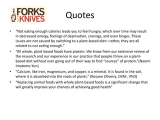 Quotes
• “Not eating enough calories leads you to feel hungry, which over time may result
in decreased energy, feelings of deprivation, cravings, and even binges. These
issues are not caused by switching to a plant-based diet—rather, they are all
related to not eating enough.”
• “All whole, plant-based foods have protein. We know from our extensive review of
the research and our experience in our practice that people thrive on a plant-
based diet without ever going out of their way to find “sources” of protein.”(Naomi
Imatome-Yun)
• “Calcium, like iron, magnesium, and copper, is a mineral. It is found in the soil,
where it is absorbed into the roots of plants.” (Rosane Oliveira, DVM , PhD)
• “Replacing animal foods with whole plant-based foods is a significant change that
will greatly improve your chances of achieving good health”
 
