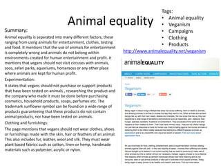 Animal equality
Summary:
Animal equality is separated into many different factors, these
ranging from using animals for entertainment, clothes, testing
and food. It mentions that the use of animals for entertainment
is completely wrong and animals do not belong within
environments created for human entertainment and profit. It
mentions that vegans should not visit circuses with animals,
zoos, safari parks, aquariums, horseraces or any other place
where animals are kept for human profit.
Experimentation:
It states that vegans should not purchase or support products
that have been tested on animals , researching the product and
the company who made it must be done before purchasing
cosmetics, household products, soaps, perfumes etc. The
trademark sunflower symbol can be found on a wide range of
products guaranteeing that these products do not contain
animal products, nor have been tested on animals.
Clothing and furnishings:
The page mentions that vegans should not wear clothes, shoes
or furnishings made with the skin, hair or feathers of an animal.
This also includes fur, leather, wool and silk. They must wear
plant based fabrics such as cotton, linen or hemp, handmade
materials such as polyester, acrylic or nylon.
http://www.animalequality.net/veganism
Tags:
• Animal equality
• Veganism
• Campaigns
• Clothing
• Products
 