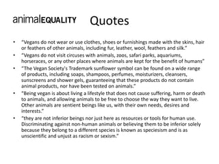 Quotes
• “Vegans do not wear or use clothes, shoes or furnishings made with the skins, hair
or feathers of other animals, including fur, leather, wool, feathers and silk.”
• “Vegans do not visit circuses with animals, zoos, safari parks, aquariums,
horseraces, or any other places where animals are kept for the benefit of humans”
• “The Vegan Society's Trademark sunflower symbol can be found on a wide range
of products, including soaps, shampoos, perfumes, moisturizers, cleansers,
sunscreens and shower gels, guaranteeing that these products do not contain
animal products, nor have been tested on animals.”
• “Being vegan is about living a lifestyle that does not cause suffering, harm or death
to animals, and allowing animals to be free to choose the way they want to live.
Other animals are sentient beings like us, with their own needs, desires and
interests.”
• “they are not inferior beings nor just here as resources or tools for human use.
Discriminating against non-human animals or believing them to be inferior solely
because they belong to a different species is known as speciesism and is as
unscientific and unjust as racism or sexism.”
 