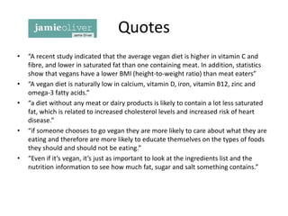 Quotes
• “A recent study indicated that the average vegan diet is higher in vitamin C and
fibre, and lower in saturated fat than one containing meat. In addition, statistics
show that vegans have a lower BMI (height-to-weight ratio) than meat eaters”
• “A vegan diet is naturally low in calcium, vitamin D, iron, vitamin B12, zinc and
omega-3 fatty acids.”
• “a diet without any meat or dairy products is likely to contain a lot less saturated
fat, which is related to increased cholesterol levels and increased risk of heart
disease.”
• “if someone chooses to go vegan they are more likely to care about what they are
eating and therefore are more likely to educate themselves on the types of foods
they should and should not be eating.”
• “Even if it’s vegan, it’s just as important to look at the ingredients list and the
nutrition information to see how much fat, sugar and salt something contains.”
 