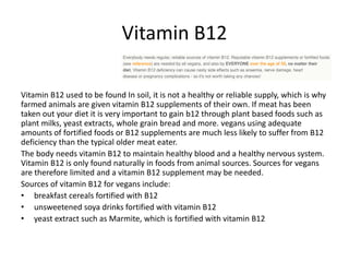 Vitamin B12
Vitamin B12 used to be found In soil, it is not a healthy or reliable supply, which is why
farmed animals are given vitamin B12 supplements of their own. If meat has been
taken out your diet it is very important to gain b12 through plant based foods such as
plant milks, yeast extracts, whole grain bread and more. vegans using adequate
amounts of fortified foods or B12 supplements are much less likely to suffer from B12
deficiency than the typical older meat eater.
The body needs vitamin B12 to maintain healthy blood and a healthy nervous system.
Vitamin B12 is only found naturally in foods from animal sources. Sources for vegans
are therefore limited and a vitamin B12 supplement may be needed.
Sources of vitamin B12 for vegans include:
• breakfast cereals fortified with B12
• unsweetened soya drinks fortified with vitamin B12
• yeast extract such as Marmite, which is fortified with vitamin B12
 