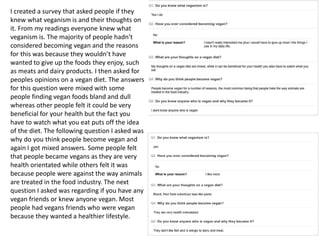 I created a survey that asked people if they
knew what veganism is and their thoughts on
it. From my readings everyone knew what
veganism is. The majority of people hadn't
considered becoming vegan and the reasons
for this was because they wouldn’t have
wanted to give up the foods they enjoy, such
as meats and dairy products. I then asked for
peoples opinions on a vegan diet. The answers
for this question were mixed with some
people finding vegan foods bland and dull
whereas other people felt it could be very
beneficial for your health but the fact you
have to watch what you eat puts off the idea
of the diet. The following question I asked was
why do you think people become vegan and
again I got mixed answers. Some people felt
that people became vegans as they are very
health orientated while others felt it was
because people were against the way animals
are treated in the food industry. The next
question I asked was regarding if you have any
vegan friends or knew anyone vegan. Most
people had vegans friends who were vegan
because they wanted a healthier lifestyle.
 