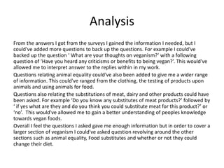 Analysis
From the answers I got from the surveys I gained the information I needed, but I
could've added more questions to back up the questions. For example I could've
backed up the question ‘ What are your thoughts on veganism?’ with a following
question of ‘Have you heard any criticisms or benefits to being vegan?’. This would've
allowed me to interpret answer to the replies within in my work.
Questions relating animal equality could've also been added to give me a wider range
of information. This could've ranged from the clothing, the testing of products upon
animals and using animals for food.
Questions also relating the substitutions of meat, dairy and other products could have
been asked. For example ‘Do you know any substitutes of meat products?’ followed by
‘ if yes what are they and do you think you could substitute meat for this product?’ or
‘no’. This would've allowed me to gain a better understanding of peoples knowledge
towards vegan foods.
Overall I feel the questions I asked gave me enough information but in order to cover a
larger section of veganism I could've asked question revolving around the other
sections such as animal equality, Food substitutes and whether or not they could
change their diet.
 