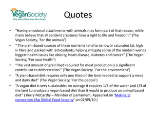 Quotes
• “Having emotional attachments with animals may form part of that reason, while
many believe that all sentient creatures have a right to life and freedom.” (The
Vegan Society, ‘For the animals’)
• “ The plant-based sources of these nutrients tend to be low in saturated fat, high
in fibre and packed with antioxidants, helping mitigate some of the modern worlds
biggest health issues like obesity, heart disease, diabetes and cancer.” (The Vegan
Society, ‘For your health’)
• “The vast amount of grain feed required for meat production is a significant
contributor to deforestation.” (The Vegan Society, ‘For the environment’)
• “A plant-based diet requires only one third of the land needed to support a meat
and dairy diet” (The Vegan Society, ‘For the people’)
• “A vegan diet is very sustainable, on average it requires 1/3 of the water and 1/3 of
the land to produce a vegan based diet than it would to produce an animal based
diet” ( Kerry McCarthy – Member of parliament. Appeared on ‘Making t/
connection Chp Global Food Security’ on 02/09/10 )
 