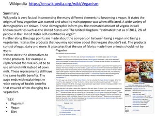 Tags:
• Veganism
• Vegan
• Diet
Summary:
Wikipedia is very factual in presenting the many different elements to becoming a vegan. It states the
origins of how veganism was started and what its main purpose was when officiated. A wide variety of
demographics are shown. These demographic inform you the estimated amount of vegans in well
known countries such as the United States and The United Kingdom. “estimated that as of 2012, 2% of
people in the United States self-identified as vegan”.
Further along the page points are made about the comparison between being a vegan and being a
vegetarian. I states the products that you may not know about that vegans shouldn’t eat. The products
consist of eggs, dairy and more. It also sates that the use of fabrics made from animals should not be
worn.
It then states the alternatives to
these products. For example a
replacement for milk would be to
use almond milk instead of cows
milk. These replacements still have
the same health benefits. The
page ends with explaining the
wide variety of health benefits
that ensured when changing to a
vegan diet.
Wikipedia https://en.wikipedia.org/wiki/Veganism
 
