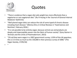 Quotes
• “There is evidence that a vegan diet aids weight loss more effectively than a
vegetarian or non-vegetarian diet.” (Ru-Yi Huang in the ‘Journal of General Internal
Medicine’ 03/07/15)
• “Well planed vegan diets can reduce the risk of some typed of chronic disease
including heart disease.” (Monica Dinu in Critical Reviews in ‘Food Science and
Nutrition’, February 2016.)
• “It is not possible to be entirely vegan, because animal use and products are
deeply and imperceptibly woven into the fabric of human society” (Gary Steiner in
‘Animals and the Limits of Postmodernism’, 2013)
• “2% aid they were vegan in a 2007 government survey, 1.05% of the UK populace;
this is 3.5 times as much as the 150,000 in their previous survey of 2006.” (The
Vegan Society, 17/05/16)
• “
 