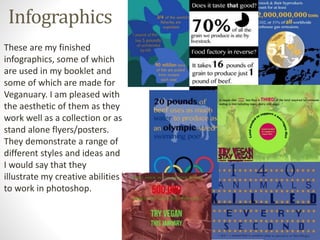 Infographics
These are my finished
infographics, some of which
are used in my booklet and
some of which are made for
Veganuary. I am pleased with
the aesthetic of them as they
work well as a collection or as
stand alone flyers/posters.
They demonstrate a range of
different styles and ideas and
I would say that they
illustrate my creative abilities
to work in photoshop.
 