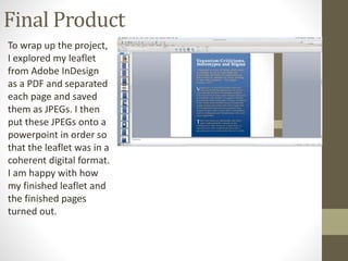 Final Product
To wrap up the project,
I explored my leaflet
from Adobe InDesign
as a PDF and separated
each page and saved
them as JPEGs. I then
put these JPEGs onto a
powerpoint in order so
that the leaflet was in a
coherent digital format.
I am happy with how
my finished leaflet and
the finished pages
turned out.
 