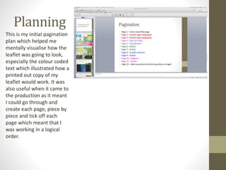 Planning
This is my initial pagination
plan which helped me
mentally visualise how the
leaflet was going to look,
especially the colour coded
text which illustrated how a
printed out copy of my
leaflet would work. It was
also useful when it came to
the production as it meant
I could go through and
create each page, piece by
piece and tick off each
page which meant that I
was working in a logical
order.
 