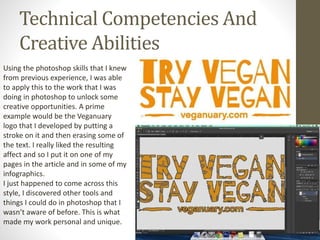 Technical Competencies And
Creative Abilities
Using the photoshop skills that I knew
from previous experience, I was able
to apply this to the work that I was
doing in photoshop to unlock some
creative opportunities. A prime
example would be the Veganuary
logo that I developed by putting a
stroke on it and then erasing some of
the text. I really liked the resulting
affect and so I put it on one of my
pages in the article and in some of my
infographics.
I just happened to come across this
style, I discovered other tools and
things I could do in photoshop that I
wasn’t aware of before. This is what
made my work personal and unique.
 