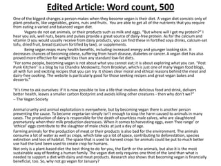 Edited Article: Word count, 500
One of the biggest changes a person makes when they become vegan is their diet. A vegan diet consists only of
plant-products, like vegetables, grains, nuts and fruits. You are able to get all of the nutrients that you require
from eating a varied and balanced vegan diet.
Vegans do not eat animals, or their products such as milk and eggs. “But where will I get my protein?” I
hear you ask, well nuts, beans and pulses provide a great source of dairy-free protein. As for the calcium and
vitamin D you would usually receive from dairy products, you can find these in fortified soya drinks, calcium-set
tofu, dried fruit, bread (calcium fortified by law), or supplements.
Being vegan reaps many health benefits, including increased energy and younger looking skin. It
decreases chances of becoming obese, suffering from heart disease, diabetes or cancer. A vegan diet has also
proved more effective for weight loss than any standard low-fat diets.
“For some people, becoming vegan is not about what you cannot eat; it is about exploring what you can. “Post
Punk Kitchen” is a blog by Isa Chandra Moskowitz, from Brooklyn, which is just one of many Vegan food blogs,
all with fun and exciting recipes that you can try. It shows clear moral and ethical reasons behind the meat and
dairy-free cooking. The website is particularly good for those seeking recipes and great vegan bakes and
desserts.”
“It's time to ask ourselves: if it is now possible to live a life that involves delicious food and drink, delivers
better health, leaves a smaller carbon footprint and avoids killing other creatures - then why don't we?”
– The Vegan Society
Animal cruelty and animal exploitation is everywhere, but by becoming vegan there is another person
preventing the cause. To become vegetarian simply isn’t enough to stop the harm caused to animals in many
cases. The production of dairy is responsible for the death of countless male calves, who are slaughtered
prematurely when their milk production decreases. When it comes to harvesting eggs, even ‘free range’ or
‘ethical’ eggs contribute to the slaughter of male chicks at just a day of age.
Farming animals for the production of meat or their products is also bad for the environment. The animals
consume a lot of water as well as crops, which take up a lot of space, contributing to deforestation, species
extinction and loss of habitat. The space that is used to harvest crops for animals could be put to much better
use had the land been used to create crop for humans.
Not only is a plant-based diet the best thing to do for you, the Earth or the animals, but also it is the most
sustainable way of feeding a human family. The vegan diet only requires one third of the land than what is
needed to support a diet with dairy and meat products. Research also shows that becoming vegan is financially
beneficial, too. So, why not go vegan for January?
 