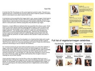 Fact File
A similar fact file I found was on the same topic but varied in style, I found it on a
website because I could find any versions which were made for posters of leaflets
which is one reason as to why it varies from mine.
A similarity to mine would be the image style it uses, square images I think help to
make both of the fact files smarter and more professional looking. The fact file I
found online is also similar to mine because it has quotes underneath the images
which is that particular celebrity saying why they decided to go vegan.
However, a major difference between the two would be the colours used, I think
mine is a lot more vibrant and eye-catching which makes it nicer to look at and
read, (which was mentioned in some feedback I received from someone in my
target audience: ‘The factfile colour scheme is really nice and helps give the
information in a more aesthetically pleasing way.’ whereas the one featured
online Is quite dull and plain with just a white background and black text, this
would maybe be aimed for an older audience who wouldn’t really care what it
looked like.
The font used in for the text of my booklet is in a hand written style and is quite
casual/informal whereas the one used online is quite boring and like a typical
‘Arial’ font etc. which isn’t very eye catching and it doesn’t make the information
anymore interesting or nice to read for the audience.
As I mention previously we have both included quotes as to why that celebrity is
vegan, mine are in depth and some of them are quite lengthy so I am able to
provide the reader with as much information as possible to help make my booklet
more professional and informative whereas the other factfile just has short
sentence quotes like ‘I just decided, no’ I get that way of doing it is more concise
but I don’t think the reader would be interested by that enough to keep on
reading the rest of their factfile.
I have laid the images out in my fact file so they are slightly tilted each way, I
think this helps to make the page just a bit more interesting and adds more small
details to my booklet, the way the other factfile have displayed their images is
more of a grid layout, this looks professional but is slightly basic and boring for
the reader.
 