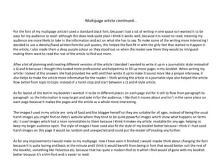 Multipage article continued…
For the font of my multipage article I used a standard black font, because I had a lot of writing in one space so I wanted it to be
easy for my audience to read- although this does look quite plain I think it works well, because it is easier to read, meaning my
audience are more likely to take in the information and act on what she has to say. To make some of the writing more interesting I
decided to use a sketchy/hand written font the pull quotes, this helped the font fit in with the girly feel that started to happen in
the article, I also made them a deep purple colour so they stood out so when the reader saw them they would be intrigued-
making them want to read the rest of the article to find out more.
After a lot of planning and creating different versions of the article I decided I wanted to write it up in a journalistic style instead of
a Q and A because I thought this looked more professional and helped me to fill up more pages in my booklet. When writing my
article I looked at the answers she had provided me with and then wrote it up to make it sound more like a proper interview, it
also helps to make the article more informative for the reader. I think writing the article in a journalist style also helped the article
flow better from topic to topic instead of a harsh stop and start between a Q and A style article.
As for layout of the text in my booklet I wanted it to be in different places on each page but for it still to flow from paragraph to
paragraph so the information is easy to get and take in for the audience, I like that it moves about and isn’t in the same place on
each page because it makes the pages and the article as a whole more interesting.
The images I used in my article are only of food and the blogger herself so they are suitable for all ages, instead of being the usual
harsh images you might find on Peta’s website where they tend to be quite powerful images which show what happens on farms
etc. I used images which had a nicer connotation to them because I think it makes my article readable for any age, helping to
keep my target audience open. The style of images I have used also fit the style of my booklet better because I think if I had used
harsh images on this page it would be random and unexpected and could put the reader off reading any further.
As for any improvements I would make to my multipage now I have seen it finished, I would maybe think about changing the font
because it is quite boring and basic at the minute and I think it would benefit from being in font that would better suit the rest of
the booklet, something like Helvetica etc. because that has quite a modern feel to it which I feel would of gone with my booklet
better because it’s a thin font and is easier to read.
 