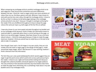 Multipage article continued…
When comparing my multipage article to another multipage article to do
with veganism I have found some similarities and some differences
between the two. I think the meat vs vegan article uses more variations of
colour than me e.g. the blues, greens and reds. Whereas I have chosen to
stick with just the one main colour through the multipage article, I chose to
do this so that it is obvious to tell what pages belong in the multipage
article and which ones don’t because I thought it could get confusing for
the reader if the are all different throughout (I chose to keep the page
colours the same per topic e.g. both pages of the fact file are yellow)
I have also chosen to use more pastel and pale throughout my booklet and
on my multipage article because I think it makes the information easier to
read and taken in, especially when there is a lot of writing on the page- as
there is on my article pages. However, they have chosen to use a lot more
vibrant colours , I think this looks good because it helps to make the page
stand out, however I think you would have to really focus on the text to be
able to take it in properly.
Even though I have used a lot of images in my own article, they are a lot
smaller than the meat vs vegan page as the design of that page is made
around two large images, which I like because it is eye-catching, however I
think it distracts from the information.
The font they use is also quite bold/powerful which would suggest they are
eager to get the point across which could come across quite pressuring to
the reader. I chose to use a light and hand written looking font because I
thought that suited my booklet and would appeal to my target audience.
The only similarity in font would be that they vary from bold to italic fonts
to make the page more interesting, this is something I have done in my own
booklet and on my multipage article.
 