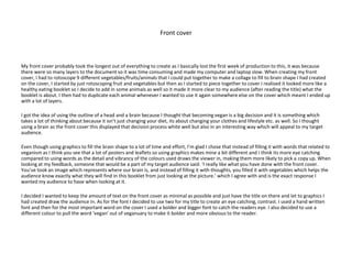 Front cover
My front cover probably took the longest out of everything to create as I basically lost the first week of production to this, it was because
there were so many layers to the document so it was time consuming and made my computer and laptop slow. When creating my front
cover, I had to rotoscope 9 different vegetables/fruits/animals that I could put together to make a collage to fill to brain shape I had created
on the cover, I started by just rotoscoping fruit and vegetables but then as I started to piece together to cover I realised it looked more like a
healthy eating booklet so I decide to add in some animals as well so it made it more clear to my audience (after reading the title) what the
booklet is about. I then had to duplicate each animal whenever I wanted to use it again somewhere else on the cover which meant I ended up
with a lot of layers.
I got the idea of using the outline of a head and a brain because I thought that becoming vegan is a big decision and it is something which
takes a lot of thinking about because it isn’t just changing your diet, its about changing your clothes and lifestyle etc. as well. So I thought
using a brain as the front cover this displayed that decision process white well but also in an interesting way which will appeal to my target
audience.
Even though using graphics to fill the brain shape to a lot of time and effort, I’m glad I chose that instead of filling it with words that related to
veganism as I think you see that a lot of posters and leaflets so using graphics makes mine a bit different and I think its more eye catching
compared to using words as the detail and vibrancy of the colours used draws the viewer in, making them more likely to pick a copy up. When
looking at my feedback, someone that would be a part of my target audience said: ‘I really like what you have done with the front cover.
You’ve took an image which represents where our brain is, and instead of filling it with thoughts, you filled it with vegetables which helps the
audience know exactly what they will find in this booklet from just looking at the picture.’ which I agree with and is the exact response I
wanted my audience to have when looking at it.
I decided I wanted to keep the amount of text on the front cover as minimal as possible and just have the title on there and let to graphics I
had created draw the audience in. As for the font I decided to use two for my title to create an eye catching, contrast. I used a hand written
font and then for the most important word on the cover I used a bolder and bigger font to catch the readers eye. I also decided to use a
different colour to pull the word ‘vegan’ out of veganuary to make it bolder and more obvious to the reader.
 