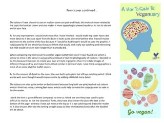 Front cover continued…
The colours I have chosen to use on my font cover are pale and fresh, this makes it more related to
the topic the booklet covers and also makes it more appealing to viewer/reader as its not to vibrant
and in your face.
As for any improvement I would make now that I have finished, I would make my cover have a bit
more detail to it because apart from the brain it looks quite plain everywhere else. I would maybe
add more to the outline of the face because If I would’ve had longer I would’ve used the graphics I
rotoscoped to fill the whole face because I think that would look really eye catching and interesting
but that would’ve taken even longer than it already did.
When comparing my front cover to another vegan leaflet front cover I have found one which is
similar to mine in the sense it uses graphics instead of real life photography of fruit etc. I decided to
do this because it is easier to create your own art style in graphics than it is to take images of
different things and try and make them all look similar in terms of style. I also think using graphics is
more of an iconic style for leaflet covers.
As for the amount of detail on the cover they are both quite plain but still eye catching which I think
works well, even though I would improve mine by adding a little bit more detail.
The colours are also quite similar on both covers because they both use pale/washed out colours
which I think has a nice, calming feel about which could help to make the subject easier to take in
for the reader.
I think the font is quite different compared to mine as I think the one they have used is quite
difficult to read as its not the clearest of fonts, they have also chosen the place the text at the
bottom of the page- whereas I have put mine at the top so it is eye catching and draws the reader
in. it also ensures they see the writing straight away so they immediately know what the booklet
will be about.
 
