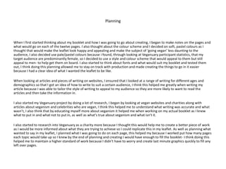 Planning
When I first started thinking about my booklet and how I was going to go about creating, I began to make notes on the pages and
what would go on each of the twelve pages. I also thought about the colour scheme and I decided on soft, pastel colours as I
thought that would make the leaflet look happy and appealing and make the subject of ‘going vegan’ less daunting to the
audience, I also decided use pale/pastel colours because i found, through looking at Veganuary participant statistics, that my
target audience are predominantly female, so I decided to use a style and colour scheme that would appeal to them but still
appeal to men- to help get them on board. I also started to think about fonts and what would suit my booklet and tested them
out, I think doing this planning allowed me to stay on track with production and made creating the things to go in it easier
because I had a clear idea of what I wanted the leaflet to be like.
When looking at articles and pieces of writing on websites, I ensured that I looked at a range of writing for different ages and
demographics so that I got an idea of how to write to suit a certain audience, I think this helped me greatly when writing my
article because I was able to tailor the style of writing to appeal to my audience so they are more likely to want to read the
articles and then take the information in.
I also started my Veganuary project by doing a lot of research, I began by looking at vegan websites and charities along with
articles about veganism and celebrities who are vegan, I think this helped me to understand what writing was accurate and what
wasn’t, I also think that by educating myself more about veganism it helped me when working on my actual booklet as I knew
what to put in and what not to put in, as well as what's true about veganism and what isn't it.
I also started to research into Veganuary as a charity more because I thought this would help me to create a better piece of work
as I would be more informed about what they are trying to achieve so I could replicate this in my leaflet. As well as planning what
wanted to say in my leaflet, I planned what I was going to do on each page, this helped my because I worked put how many pages
each topic would take up so I knew by the end of planning and creating I would have enough to fill the booklet- I think doing this
helped me to maintain a higher standard of work because I didn’t have to worry and create last minute graphics quickly to fill any
left over pages.
 