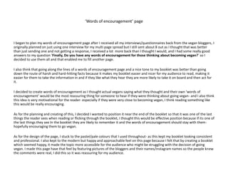 ‘Words of encouragement’ page
I began to plan my words of encouragement page after I received all my interviews/questionnaires back from the vegan bloggers, I
originally planned on just using one interview for my multi page spread but I still sent about 8 out as I thought that was better
than just sending one and not getting a response, I received a lot more back than I thought I would, and I had some really good
answers to my question ‘Finally, Do you have any words of encouragement for those thinking about becoming vegan?’ so I
decided to use them all and that enabled me to fill another page.
I also think that going along the lines of a words of encouragement page and a nice tone to my booklet was better than going
down the route of harsh and hard-hitting facts because it makes my booklet easier and nicer for my audience to read, making it
easier for them to take the information in and if they like what they hear they are more likely to take it on board and then act for
it.
I decided to create words of encouragement as I thought actual vegans saying what they thought and their own ‘words of
encouragement’ would be the most reassuring thing for someone to hear if they were thinking about going vegan- and I also think
this idea is very motivational for the reader- especially if they were very close to becoming vegan, I think reading something like
this would be really encouraging.
As for the planning and creating of this, I decided I wanted to position it near the end of the booklet so that it was one of the last
things the reader sees when reading or flicking through the booklet, I thought this would be effective position because if its one of
the last things they see In the booklet they are likely to remember it and the words of encouragement should stay with them-
hopefully encouraging them to go vegan.
As for the design of the page, I stuck to the pastel/pale colours that I used throughout- as this kept my booklet looking consistent
and professional. I also kept to the modern but happy and approachable feel on this page because I felt that by creating a booklet
which seemed happy, it made the topic more accessible for the audience who might be struggling with the decision of going
vegan. I made this page have that feel by featuring pictures of the bloggers and their names/instagram names so the people knew
the comments were real, I did this so it was reassuring for my audience.
 