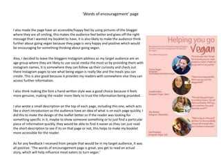 ‘Words of encouragement’ page
I also made the page have an accessible/happy feel by using pictures of the blogger
where they are all smiling, this makes the audience feel better and gives off the right
message that I wanted my booklet to have, it is also likely to make the audience think
further about going vegan because they page is very happy and positive which would
be encouraging for something thinking about going vegan.
Also, I decided to leave the bloggers instagram address as my target audience are an
age group where they are likely to use social media the most so by providing them with
instagram names, It is somewhere they can follow up their curiosity and check out
there instagram pages to see what being vegan is really like and the meals you can
create. This is also good because it provides my readers with somewhere else they can
access further information.
I also think making the font a hand-written style was a good choice because it feels
more genuine, making the reader more likely to trust the information being provided.
I also wrote a small description on the top of each page, including this one, which acts
like a short introduction so the audience have an idea of what is on each page quickly, I
did this to make the design of the leaflet better so if the reader was looking for
something specific in it, maybe to show someone something or to just find a particular
piece of information quickly, they would be able to find it easier as they can just read
the short description to see if its on that page or not, this helps to make my booklet
more accessible for the reader.
As for any feedback I received from people that would be in my target audience, It was
all positive: ‘The words of encouragement page is great, you get to read an actual
story, which will help influence meat eaters to turn vegan.’
 