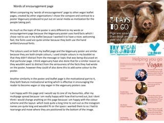 Words of encouragement page
When comparing my ‘words of encouragement’ page to other vegan leaflet
pages, created by other organisations I chose the compare and contrast to a
poster Veganuary produced to put out on social media as motivation for the
people taking part.
As much as the topic of the poster is very different to my words or
encouragement page because the Veganuary poster uses hard facts which I
chose not to use in my leaflet because I wanted it to have a nicer, welcoming
feel, the fonts used are quite similar because they both use the hand
written/unusual fonts.
The colours used on both my leaflet page and the Veganuary poster are similar
because they are both simple colours, I used simple colours in my booklet so
that they didn’t distract from the message or topic that was being discussed on
that particular page. I think veganuary have also done that for a similar reason as
they wouldnt want to distract from the seriousness of the facts they had wrote
on the poster, however they could of also done this to add some colour to the
poster.
Another similarity in the poster and leaflet page is the motivational part to it,
they both feature motivational writing which is effective in encouraging the
reader to become vegan or stay vegan in the veganuary posters case.
I am happy with this page and i would say its one of my favourites, after my
multipage spread because i am really happy with how that turned out, but i dont
think i would change anyhting on this page because i am happy with the colour
scheme and the layout- which took quite a long time to sort out as the instagram
names are quite long and wouldnt fit on the space i wanted them to so i had to
rearrange and move where they are positioned to the bottom of the image.
 