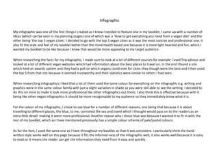 Infographic
My infographic was one of the first things I created as I knew I needed to feature one in my booklet, I came up with a number of
ideas (which can be seen in my planning stages) one of which was a ‘How to get everything you need from a vegan diet’ and the
other being ‘the top 5 vegan cities’. I decided to go with the top 5 vegan cities as it was the most concise and professional one, it
also fit the style and feel of my booklet better than the more health based one because it is more light hearted and fun, which I
wanted my booklet to be like because I knew that would be more appealing to my target audience.
When researching the facts for my infographic, I made sure to look at a lot of different sources for example I used Trip advisor and
looked at a lot of different vegan websites which had information about the best places to travel on. In the end I found a site
which held an awards system and they had a poll on which vegans could vote for cities they though were the best and I then used
the top 5 from that site because it seemed trustworthy and their statistics were similar to others I had seen.
When researching infographics I liked that a lot of them used the same colour for everything on the infographic e.g. writing and
graphics were in the same colour family with just a slight variation in shade so you were still able to see the writing. I decided to
do this on mine to make it look more professional like other infographics out there, I also think this is effective because with it
being like other vegan infographics it should be more recognisable to my audience so they immediately know what it is.
For the colour of my infographic, I chose to use blue for a number of different reasons, one being that because it is about
travelling to different places, the blue, to me, connoted the sea and travel which I thought would pass on to the readers as an
extra little detail- making it seem more professional. Another reason why I chose blue was because I wanted it to fit in with the
rest of my booklet, which as I have mentioned previously, has a simple colour scheme of pale/pastel colours.
As for the font, I used the same one as I have throughout my booklet so that it was consistent. I particularly think the hand-
written style works well on this page because it fits the informal-ness of the infographic well, it also works well because it is easy
to read so it means the reader can get the information they need from it easy and quickly.
 