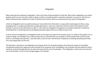 Infographic
When planning and creating my infographic, I had a clear idea of what wanted it to look like. Many other infographics use simple
graphics which are just one colour with no detail, and this is something which I wanted to replicate in my own as I like that art
styles and because the simplicity of it doesn’t distract from the facts which are obviously the main point of infographics.
I think my infographic suits my audience because I have written the information in a way which would appeal to them, using
language which is usually associated with younger generations. I have also used short sentences which help appeal to them
because its not too much information to take in. I also think my infographic will appeal to my audience because it is based on
travelling which is something that my teenage/young adult target audience are likely to want to do.
In terms of time management, my infographic took me the least time (apart from my back cover) to create as the graphics are so
simple in design, this enabled me to make up some time as I fell behind on my schedule in the first week when my front cover
took me a lot longer than planned., I was then able to use the time I had left over to dedicate to checking everything and make
sure I was happy with it at the end.
The feed back I received on my infographic was all good, with a lot of people saying its their favourite aspect of my booklet,
including the people from veganuary, when looking at the responses from my feedback a lot of people said they liked the colours
and fonts used and thought that the art style went well with the rest of my booklet. ‘The infographic is really smart and suits the
rest of the booklet. Its one of the strongest pages in the booklet.’
 