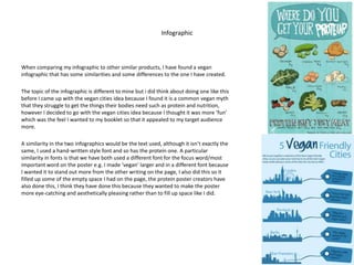 Infographic
When comparing my infographic to other similar products, I have found a vegan
infographic that has some similarities and some differences to the one I have created.
The topic of the infographic is different to mine but i did think about doing one like this
before I came up with the vegan cities idea because I found it is a common vegan myth
that they struggle to get the things their bodies need such as protein and nutrition,
however I decided to go with the vegan cities idea because I thought it was more ‘fun’
which was the feel I wanted to my booklet so that it appealed to my target audience
more.
A similarity in the two infographics would be the text used, although it isn’t exactly the
same, I used a hand-written style font and so has the protein one. A particular
similarity in fonts is that we have both used a different font for the focus word/most
important word on the poster e.g. I made ‘vegan’ larger and in a different font because
I wanted it to stand out more from the other writing on the page, I also did this so it
filled up some of the empty space I had on the page, the protein poster creators have
also done this, I think they have done this because they wanted to make the poster
more eye-catching and aesthetically pleasing rather than to fill up space like I did.
 