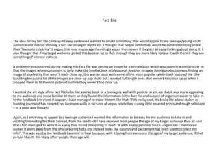 Fact File
The idea for my fact file came quite easy as I knew I wanted to create something that would appeal to my teenage/young adult
audience and instead of doing a fact file on vegan myths etc. I thought that ‘vegan celebrities’ would be more interesting and if
their ‘favourite celebrity’ Is vegan, that may encourage them to go vegan themselves if they are already thinking about doing it. I
also thought that if my target audience picked this booklet up to flick through they are more likely to take it with them if they see
something of interest in there.
A problem I encountered during making this Fact file was getting an image for each celebrity which was taken in a similar style so
that the images where consistent to help make the booklet look professional. Another struggle during production was finding an
image of a celebrity that wasn’t really close up, this was an issue with some of the more popular celebrities I featured like Ellie
Goulding because a lot of the images are close up pap shots but I wanted full length ones that weren't too close up so when I
cropped them to fit them in polaroid outline they weren’t too close up.
I wanted the art style of my fact file to be like a scrap book or a teenagers wall with posters on etc. so that it was more appealing
to my audience and more familiar to them so they found the information in the fact file and subject of veganism easier to take in.
In the feedback I received it appears I have managed to make it seem like that: ‘? Its really cool, it’s kinda like a kind stalker or
budding journalist has covered her bedroom walls in pictures of vegan celebrities – using little polaroid prints and rough sellotape
– in a good way though!’
Again, as I am trying to appeal to a teenage audience I wanted the information to be easy for the audience to take in and
exciting/interesting for them to read, from the feedback I have received from people the age of my target audience they all said
that I had managed to write it in a way they found interesting to read: ‘It adds a very personal touch – again like I mentioned
earlier, it veers away from the official boring facts and instead looks like passion and excitement has been used to collect the
info!’. This was exactly the feedback I wanted to hear because, with it being from someone the age of my target audience, if that
person likes it- it is likely other people their age will.
 