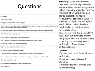 Questions
Summary: Jamie Proctor-Broad
decided to become vegan due to
animal welfare. He was a vegetarian
before becoming vegan but he soon
realised that he wasn’t stopping
animal exploration enough.
He found that at home, it was a lot
easier to be vegan than eating out
as it’s difficult to find the right
meals and to go out, it requires
forward planning.
Jamie doesn’t like that people think
vegan food can’t be tasty. He likes
being vegan because he feels like he
is helping in a small way to stop
exploitation of animals and
sentiment beings.
Quotes:
‘Turn my back on all forms of animal
exploitation.’
‘Eating out requires forward
planning.’
‘Stop exploitation of animals and
sentiment beings.’
 
