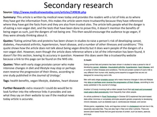 Secondary research
Source: http://www.medicalnewstoday.com/articles/149636.php
Summary: This article is written by medical news today and provides the readers with a lot of links as to where
they have got the information from, this makes the article seem more trustworthy because they have referenced
where they have got the facts from and they are also from trusted sites. The article tells people what the danger is
of eating a non-vegan diet, and the tests that have been done to prove this, it doesn’t mention the benefits of
being vegan as such, just the dangers of not being one. This then would encourage the audience to go vegan, if
they were already thinking about it.
Quotes: ‘Eating animal fats and proteins has been shown in studies to raise a person's risk of developing cancer,
diabetes, rheumatoid arthritis, hypertension, heart disease, and a number of other illnesses and conditions.’ This
quote shows how the article does not talk about being vegan directly but it does warn people of the dangers of a
non-vegan diet. However, even though the article does reference where a lot of the information has been found, it
doesn’t for this section, leaving its accuracy in question. However this does seem like a trustworthy website
because a link to this page can be found on the NHS site.
Quotes: ‘Men with early stage prostate cancer who make
intensive changes in diet and lifestyle may stop or perhaps
even reverse the progression of their illness, according to
one study published in the Journal of Urology.’
Tags: health benefits, vegan lifestyle, diabetes, heart disease
Further Research: extra research I could do would be to
look further into the reference links it provides and see
what they say on their website to see if the medical news
today article is accurate.
 