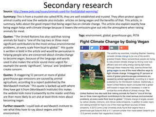 Secondary research
Source: http://www.peta.org/issues/animals-used-for-food/global-warming/
Summary: This is from a trusted site called PETA, they are well established and trusted. They often protest against
animal cruelty and now the website also includes articles on being vegan and the benefits of that. This article, in
summary, talks about the good impact that being vegan has on climate change. This article also explain exactly how
being vegan helps with climate change because it lowers the emissions give out into the atmosphere when raising
animals for meat.
Quotes: “The United Nations has also said that raising
animals for food is “one of the top two or three most
significant contributors to the most serious environmental
problems, at every scale from local to global.” this quote
is written in bold in the article and would be persuasive in
helping people who are concerned about climate change
to become vegan, because of the language and words
used it also makes the article sound more urgent for
example the words ‘significant’, ‘serious’ and ‘problems’
create concern.
Quotes: ‘A staggering 51 percent or more of global
greenhouse-gas emissions are caused by animal
agriculture, according to a report published by the
Worldwatch Institute.’ This quote is backed up with where
they have got it from (Worldwatch Institute) this makes
the website look more trustworthy to the reader and they
are then more likely to act and at least think more about
becoming vegan.
Further research: I could look at worldwatch institute to
see what they have to say about vegans and the
environment.
Tags: environment, global, greenhouse-gas, PETA
 