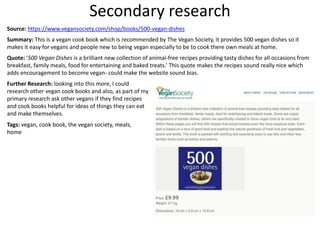Secondary research
Source: https://www.vegansociety.com/shop/books/500-vegan-dishes
Summary: This is a vegan cook book which is recommended by The Vegan Society, it provides 500 vegan dishes so it
makes it easy for vegans and people new to being vegan especially to be to cook there own meals at home.
Quote: ‘500 Vegan Dishes is a brilliant new collection of animal-free recipes providing tasty dishes for all occasions from
breakfast, family meals, food for entertaining and baked treats.’ This quote makes the recipes sound really nice which
adds encouragement to become vegan- could make the website sound bias.
Further Research: looking into this more, I could
research other vegan cook books and also, as part of my
primary research ask other vegans if they find recipes
and cook books helpful for ideas of things they can eat
and make themselves.
Tags: vegan, cook book, the vegan society, meals,
home
 