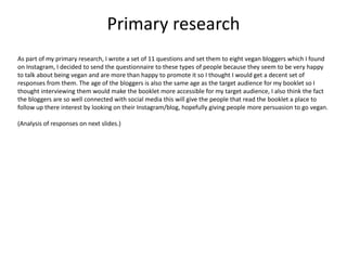 Primary research
As part of my primary research, I wrote a set of 11 questions and set them to eight vegan bloggers which I found
on Instagram, I decided to send the questionnaire to these types of people because they seem to be very happy
to talk about being vegan and are more than happy to promote it so I thought I would get a decent set of
responses from them. The age of the bloggers is also the same age as the target audience for my booklet so I
thought interviewing them would make the booklet more accessible for my target audience, I also think the fact
the bloggers are so well connected with social media this will give the people that read the booklet a place to
follow up there interest by looking on their Instagram/blog, hopefully giving people more persuasion to go vegan.
(Analysis of responses on next slides.)
 