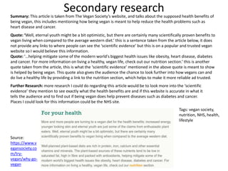 Secondary researchSummary: This article is taken from The Vegan Society’s website, and talks about the supposed health benefits of
being vegan, this includes mentioning how being vegan is meant to help reduce the health problems such as
heart disease and cancer.
Quote: ‘Well, eternal youth might be a bit optimistic, but there are certainly many scientifically proven benefits to
vegan living when compared to the average western diet.’ this is a sentence taken from the article below, it does
not provide any links to where people can see the ‘scientific evidence’ but this is on a popular and trusted vegan
website so I would believe this information.
Quote: ‘…helping mitigate some of the modern world's biggest health issues like obesity, heart disease, diabetes
and cancer. For more information on living a healthy, vegan life, check out our nutrition section.’ this is another
quote taken from the article, this is what the ‘scientific evidence’ mentioned in the above quote is meant to show
is helped by being vegan. This quote also gives the audience the chance to look further into how vegans can and
do live a healthy life by providing a link to the nutrition section, which helps to make it more reliable ad trusted.
Source:
https://www.v
egansociety.co
m/try-
vegan/why-go-
vegan
Further Research: more research I could do regarding this article would be to look more into the ‘scientific
evidence’ they mention to see exactly what the health benefits are and if this website is accurate in what it
tells the audience and to find out if being vegan does help prevent diseases such as diabetes and cancer.
Places I could look for this information could be the NHS site.
Tags: vegan society,
nutrition, NHS, health,
lifestyle
 