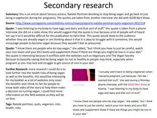 Secondary research
Summary: this is an article about famous actress, Natalie Portman deciding to stop being vegan and go back to just
being a vegetarian during her pregnancy. The quotes are taken from another interview she did with Q100 Bert Show.
Source: http://www.usmagazine.com/celebrity-moms/news/pregnant-natalie-portman-quits-veganism-2011114
Quote: "I was listening to my body to have eggs and dairy and that sort of stuff.” this quote is taken from a phone
interview she did on a radio show, this would suggest that the quote is true because a lot of people will of heard
her say it so it would be difficult for this publication to twist that. This quote would show to the audience
whether they are already vegan or are thinking about it that it is okay to struggle with it sometime, this would
encourage people to become vegan because they wouldn’t feel as pressured.
Quote: "I know there are people who do stay vegan," she added, "but I think you have to just be careful, watch
your iron levels and your B12 levels and supplement those if there are things you might be low in in your diet.”
this quote is interesting because it conflicts with the websites such as Veganuary and The Vegan Society
because its basically saying that by being vegan its not as healthy as people may think, especially when
pregnant as you may lack and struggle to get source of iron in your diet.
Further Research: more research I could do is to
look further into the health risks of being vegan
as well as the benefits, this would be interesting
for my booklet as a lot of websites only cover
the benefits and I think its fair for people to
know both sides of the story to help them make
a decision on turning vegan. I could find more
information on the NHS website as they will be
un-bias.
Tags: Natalie portman, quits, veganism, iron,
health, risks
 