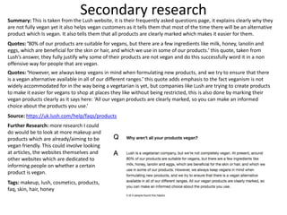 Secondary researchSummary: This is taken from the Lush website, it is their frequently asked questions page, it explains clearly why they
are not fully vegan yet it also helps vegan customers as it tells them that most of the time there will be an alternative
product which Is vegan. It also tells them that all products are clearly marked which makes it easier for them.
Quotes: ‘80% of our products are suitable for vegans, but there are a few ingredients like milk, honey, lanolin and
eggs, which are beneficial for the skin or hair, and which we use in some of our products.’ this quote, taken from
Lush’s answer, they fully justify why some of their products are not vegan and do this successfully word it in a non
offensive way for people that are vegan.
Quotes: ‘However, we always keep vegans in mind when formulating new products, and we try to ensure that there
is a vegan alternative available in all of our different ranges.’ this quote adds emphasis to the fact veganism is not
widely accommodated for in the way being a vegetarian is yet, but companies like Lush are trying to create products
to make it easier for vegans to shop at places they like without being restricted, this is also done by marking their
vegan products clearly as it says here: ‘All our vegan products are clearly marked, so you can make an informed
choice about the products you use.’
Source: https://uk.lush.com/help/faqs/products
Further Research: more research I could
do would be to look at more makeup and
products which are already/aiming to be
vegan friendly. This could involve looking
at articles, the websites themselves and
other websites which are dedicated to
informing people on whether a certain
product is vegan.
Tags: makeup, lush, cosmetics, products,
faq, skin, hair, honey
 
