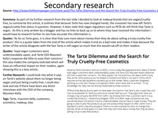 Secondary researchSource: http://www.theflamingvegan.com/view-post/The-Tarte-Dilemma-and-the-Search-for-Truly-Cruelty-Free-Cosmetics-1
Summary: As part of my further research from the last slide I decided to look at makeup brands that are vegan/cruelty
free, to summarize this article, it outlines that because Tarte has now changed hands, the crossover has now left Tarte’s
vegan/cruelty free status in question. However, it does state that vegan regulators such as PETA do still think that Tarte is
vegan. As this is only written by a blogger and has no links to back up as to where they have received this information I
would have to research further to see how accurate this information is.
Quotes: ‘As far as Tarte goes, it is clear that they care more about money than they do about selling a truly cruelty free
product.’ this is a quote taken from the end of the article which makes it end on a bad note and makes it bias because the
writer of the article disagrees with the fact Tarte is still vegan so much that this would rub off on their readers.
Quotes: ‘loyal vegan customers were
understandably upset, and Tarte CEO Maureen
Kelly’s response did little to ease their concerns.’
this also makes the company look bad which will
have an influential impact on their readers, again
showing this is a bias article.
Further Research: I could look into what it says
on Tarte’s website about them no longer being
vegan and just being cruelty free, I could also
look and see if there have been any direct
interviews with the CEO of the company,
Maureen Kelly.
Tags: Tarte, maureen kelly, customers,
cosmetics, makeup, bias
 