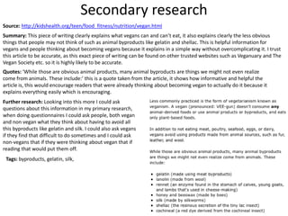 Secondary research
Source: http://kidshealth.org/teen/food_fitness/nutrition/vegan.html
Summary: This piece of writing clearly explains what vegans can and can’t eat, it also explains clearly the less obvious
things that people may not think of such as animal byproducts like gelatin and shellac. This is helpful information for
vegans and people thinking about becoming vegans because it explains in a simple way without overcomplicating it. I trust
this article to be accurate, as this exact piece of writing can be found on other trusted websites such as Veganuary and The
Vegan Society etc. so it is highly likely to be accurate.
Quotes: ‘While those are obvious animal products, many animal byproducts are things we might not even realize
come from animals. These include:’ this is a quote taken from the article, it shows how informative and helpful the
article is, this would encourage readers that were already thinking about becoming vegan to actually do it because it
explains everything easily which is encouraging.
Further research: Looking into this more I could ask
questions about this information in my primary research,
when doing questionnaires I could ask people, both vegan
and non vegan what they think about having to avoid all
this byproducts like gelatin and silk. I could also ask vegans
if they find that difficult to do sometimes and I could ask
non-vegans that if they were thinking about vegan that if
reading that would put them off.
Tags: byproducts, gelatin, silk,
 