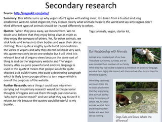 Secondary research
Source: http://vegankit.com/why/
Summary: This article sums up why vegans don’t agree with eating meat, it is taken from a trusted and long
established website called Vegan Kit, they explain clearly what animals mean to the world and say why vegans don’t
think different types of animals should be treated differently to others.
Quotes: ‘When they pass away, we mourn them. We no
doubt also believe that they enjoy being alive as much as
they enjoy the company of others. Yet, for other animals, we
stick forks and knives into their bodies and wear their skin as
clothing.’ this is quite a lengthy quote but it demonstrates
the views of vegans and why they do not eat meat very well,
this quote may only be on one website but I still think it is
relevant to a lot of vegans views because the same sort of
thing is said on the Veganuary website and The Vegan
Society. Also, as quite powerful and emotive language is
used in this quote it means that people would be quite
shocked as it quickly turns into quite a depressing paragraph
which is likely to encourage others to turn vegan which is
one of the purposes of the website.
Further Research: extra things I could look into when
carrying out my primary research would be the personal
thoughts of vegans and ask them through questionnaires
‘why don’t you eat meat?’ and see what they say to see if it
relates to this because the quotes would be useful to my
booklet.
Tags: animals, vegan, starter kit,
 