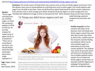 10/11/13 http://www.sheknows.com/food-and-recipes/articles/1022029/13-things-vegans-cant-eat
Summary: This article covers 13 food which may surprise some as they are foods vegans cannot eat. From
the obvious ones such as marshmallows to surprising ones such as some sugars, this article explains why
vegan’s are not able to eat them. Facts can be found out about food and drink which contain substances
from animals such as some orange juice which cannot be drunk by vegan’s as some orange juices are
‘fortified with additional omega-3s that are derived from fish.’ Other products they cannot have include,
salad dressings, peanuts,
margarine & some beer and
wine.
Tags: Vegan, foods,
drinks,
alternatives, PETA,
Quotes:
“Some sugar
manufacturers
are certified
vegan, so check
the company’s
website or PETA
to find out. Or
just opt,
instead, for
maple syrup or
agave nectar as
a sweetener.”
“There are so
many flavors
out there, you
should always
check the label
and known
what every
single
ingredient is.”
Further research: Further
research will allow me to
discover more into foods and
drinks vegans cannot have and
why they cannot have them,
as well as this, another part of
the research could be finding
out products which can be
consumed by vegan’s or
alternatives to ones they
cannot eat/drink. This website
may not be all accurate which
will lead me to finding other,
more reliable websites which
contain lists on foods and
drinks vegans cannot have, an
example could be Veganuary’s
webpage listing products
which are accidently vegan.
 