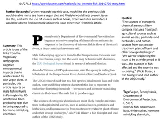04/07/14 http://www.latimes.com/nation/la-na-intersex-fish-20140705-story.html
Summary: This
article is one of the
links from the
Veganuary
webpage on
negative
environmental
impacts due to
waste caused by
non vegan diets. In
particular, this
article reports on
male fish in Rivers
in Pennsylvania, US
which have been
producing eggs due
to being exposed to
hormone mimicking
chemicals.
Tags: Vegan, Pennsylvania,
Department of
Environmental Protection,
U.S.G.S,
intersex fish, smallmouth
bass, white sucker, hormone
mimicking chemicals,
Quotes:
“The sources of estrogenic
chemical are most likely
complex mixtures from both
agricultural sources such as
animal wastes, pesticides and
herbicides, and human
sources from wastewater
treatment plant effluent and
other sewage discharges.”
“We weren’t expecting the
issue to be as widespread as it
was…The number of fish
affected and the severity was
surprising.” (Vicki Blazer, a
fish biologist and lead author
of the USGS study.”
Further Research: Further research into this case, much like the pervious slide
would enable me to see how a vegan diet and lifestyle would help prevent issue
like this, and with the use of sources such as books, other websites and videos I
would be able to find out more about this issue other than from this article.
 