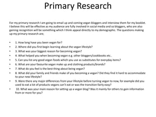 Primary Research
For my primary research I am going to email up and coming vegan bloggers and interview them for my booklet.
I believe this will be effective as my audience are fully involved in social media and so bloggers, who are also
gaining recognition will be something which I think appeal directly to my demographic. The questions making
up my primary research are;
• 1. How long have you been vegan for?
• 2. Where did you first begin learning about the vegan lifestyle?
• 3. What was your biggest reason for becoming vegan?
• 4. What helped you when becoming vegan e.g. other bloggers/cookbooks etc..
• 5. Can you list any good vegan foods which you use as substitutes for everyday items?
• 6. What are your favourite vegan make up and clothing products/brands?
• 7. What do you feel is the best thing about being vegan?
• 8. What did your family and friends make of you becoming a vegan? Did they find it hard to accommodate
to your new lifestyle?
• 9. Were there any major differences from your lifestyle before turning vegan to now, for example did you
used to eat a lot of products vegans can’t eat or was the transition fairly easy?
• 10. What was your main reason for setting up a vegan blog? Was it mainly for others to gain information
from or more for you?
 