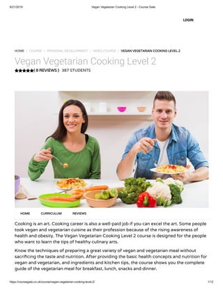 6/21/2019 Vegan Vegetarian Cooking Level 2 - Course Gate
https://coursegate.co.uk/course/vegan-vegetarian-cooking-level-2/ 1/12
( 8 REVIEWS )
HOME / COURSE / PERSONAL DEVELOPMENT / VIDEO COURSE / VEGAN VEGETARIAN COOKING LEVEL 2
Vegan Vegetarian Cooking Level 2
387 STUDENTS
Cooking is an art. Cooking career is also a well-paid job if you can excel the art. Some people
took vegan and vegetarian cuisine as their profession because of the rising awareness of
health and obesity. The Vegan Vegetarian Cooking Level 2 course is designed for the people
who want to learn the tips of healthy culinary arts.
Know the techniques of preparing a great variety of vegan and vegetarian meal without
sacri cing the taste and nutrition. After providing the basic health concepts and nutrition for
vegan and vegetarian, and ingredients and kitchen tips, the course shows you the complete
guide of the vegetarian meal for breakfast, lunch, snacks and dinner.
HOME CURRICULUM REVIEWS
LOGIN
 