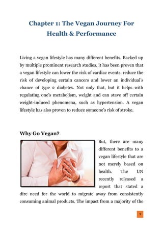 9
Chapter 1: The Vegan Journey For
Health & Performance
Living a vegan lifestyle has many different benefits. Backed up
by multiple prominent research studies, it has been proven that
a vegan lifestyle can lower the risk of cardiac events, reduce the
risk of developing certain cancers and lower an individual’s
chance of type 2 diabetes. Not only that, but it helps with
regulating one’s metabolism, weight and can stave off certain
weight-induced phenomena, such as hypertension. A vegan
lifestyle has also proven to reduce someone’s risk of stroke.
Why Go Vegan?
But, there are many
different benefits to a
vegan lifestyle that are
not merely based on
health. The UN
recently released a
report that stated a
dire need for the world to migrate away from consistently
consuming animal products. The impact from a majority of the
 