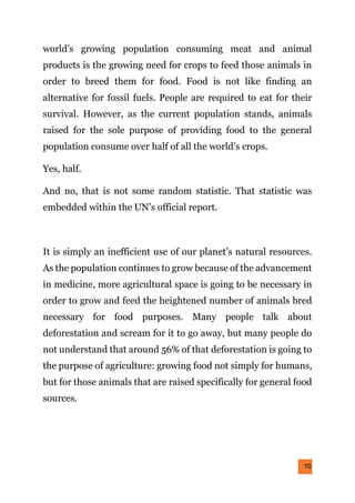 10
world’s growing population consuming meat and animal
products is the growing need for crops to feed those animals in
order to breed them for food. Food is not like finding an
alternative for fossil fuels. People are required to eat for their
survival. However, as the current population stands, animals
raised for the sole purpose of providing food to the general
population consume over half of all the world’s crops.
Yes, half.
And no, that is not some random statistic. That statistic was
embedded within the UN’s official report.
It is simply an inefficient use of our planet’s natural resources.
As the population continues to grow because of the advancement
in medicine, more agricultural space is going to be necessary in
order to grow and feed the heightened number of animals bred
necessary for food purposes. Many people talk about
deforestation and scream for it to go away, but many people do
not understand that around 56% of that deforestation is going to
the purpose of agriculture: growing food not simply for humans,
but for those animals that are raised specifically for general food
sources.
 