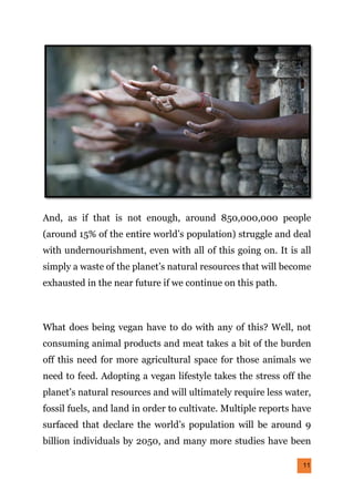 11
And, as if that is not enough, around 850,000,000 people
(around 15% of the entire world’s population) struggle and deal
with undernourishment, even with all of this going on. It is all
simply a waste of the planet’s natural resources that will become
exhausted in the near future if we continue on this path.
What does being vegan have to do with any of this? Well, not
consuming animal products and meat takes a bit of the burden
off this need for more agricultural space for those animals we
need to feed. Adopting a vegan lifestyle takes the stress off the
planet’s natural resources and will ultimately require less water,
fossil fuels, and land in order to cultivate. Multiple reports have
surfaced that declare the world’s population will be around 9
billion individuals by 2050, and many more studies have been
 