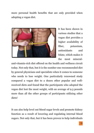 13
more personal health benefits that are only provided when
adopting a vegan diet.
It has been shown in
various studies that a
vegan diet provides a
higher availability of
fiber, potassium,
antioxidants and
folate, which makes it
the most mineral-
and-vitamin-rich diet offered on the health and wellness circuit
today. Not only that, but it is the number one recommended diet
by general physicians and specialists when it comes to someone
who needs to lose weight. One particularly renowned study
compared a vegan diet to a dozen other popular and well-
received diets and found that the participants who adopted the
vegan diet lost the most weight, with an average of 9.3 pounds
more than all the other groups of participants utilizing other
diets!
It can also help level out blood sugar levels and promote kidney
function as a result of lowering and regulating internal blood
sugars. Not only that, but it has been proven to help individuals
 
